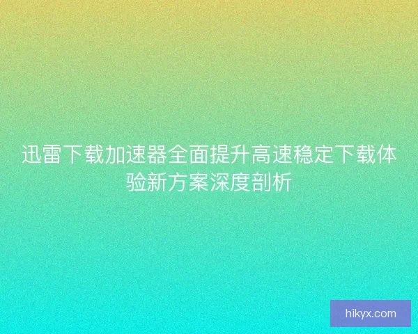 迅雷下载加速器全面提升高速稳定下载体验新方案深度剖析